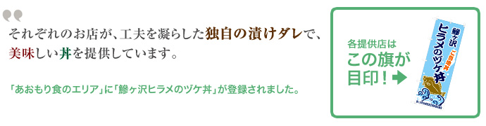 それぞれのお店が、工夫を凝らした独自の漬けダレで、美味しい丼を提供しています。「あおもり食のエリア」に「鰺ヶ沢ヒラメのヅケ丼」が登録されました。